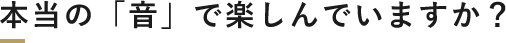 本当の「音」で楽しんでいますか？